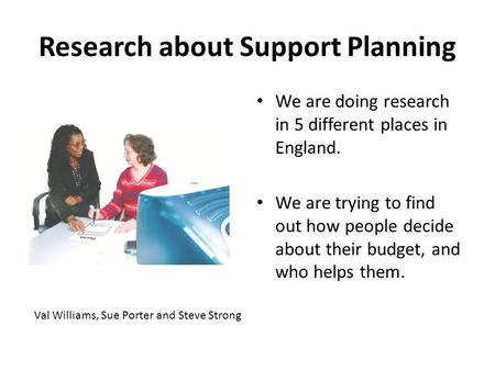 Research about Support Planning We are doing research in 5 different places in England. We are trying to find out how people decide about their budget,