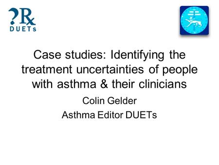 Case studies: Identifying the treatment uncertainties of people with asthma & their clinicians Colin Gelder Asthma Editor DUETs.