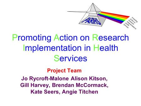 P romoting A ction on R esearch I mplementation in H ealth S ervices Promoting Action on Research Implementation in Health Services Project Team Jo Rycroft-Malone.