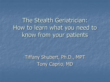 The Stealth Geriatrician: How to learn what you need to know from your patients Tiffany Shubert, Ph.D., MPT Tony Caprio, MD.