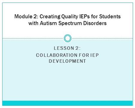 LESSON 2: COLLABORATION FOR IEP DEVELOPMENT Module 2: Creating Quality IEPs for Students with Autism Spectrum Disorders.