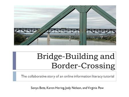 Bridge-Building and Border-Crossing The collaborative story of an online information literacy tutorial Sonya Betz, Karen Hering, Jody Nelson, and Virginia.