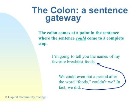 © Capital Community College The Colon: a sentence gateway The colon comes at a point in the sentence where the sentence could come to a complete stop.