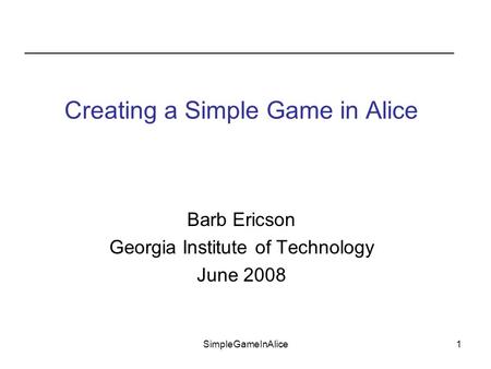 SimpleGameInAlice1 Barb Ericson Georgia Institute of Technology June 2008 Creating a Simple Game in Alice.