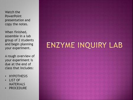 ENZYME INQUIRY LAB Watch the PowerPoint presentation and copy the notes. When finished, assemble in a lab group of 2 students and begin planning your experiment.