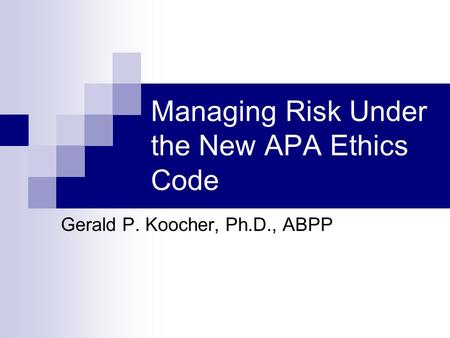 Managing Risk Under the New APA Ethics Code Gerald P. Koocher, Ph.D., ABPP.