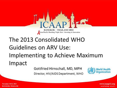 The 2013 Consolidated WHO Guidelines on ARV Use: Implementing to Achieve Maximum Impact Gottfried Hirnschall, MD, MPH Director, HIV/AIDS Department, WHO.
