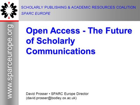 1 www.sparceurope.org 1 SCHOLARLY PUBLISHING & ACADEMIC RESOURCES COALITION SPARC EUROPE Open Access - The Future of Scholarly Communications David Prosser.