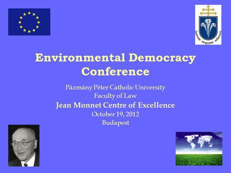 Environmental Democracy Conference Pázmány Péter Catholic University Faculty of Law Jean Monnet Centre of Excellence October 19, 2012 Budapest.