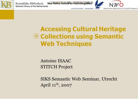 Accessing Cultural Heritage Collections using Semantic Web Techniques Antoine ISAAC STITCH Project SIKS Semantic Web Seminar, Utrecht April 11 th, 2007.