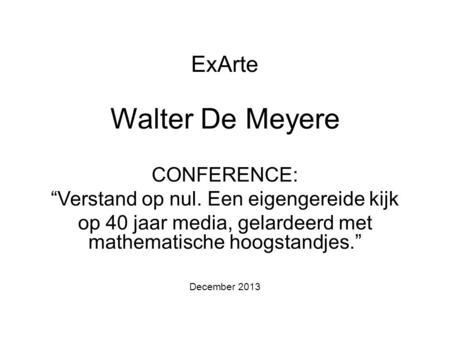 ExArte Walter De Meyere CONFERENCE: “Verstand op nul. Een eigengereide kijk op 40 jaar media, gelardeerd met mathematische hoogstandjes.” December 2013.