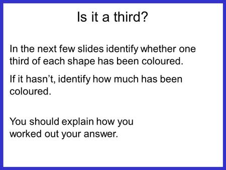 Is it a third? In the next few slides identify whether one third of each shape has been coloured. If it hasn’t, identify how much has been coloured. You.