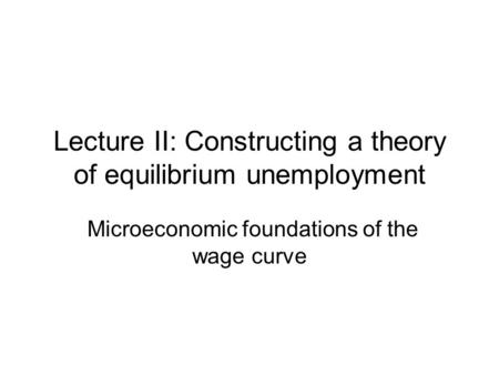 Lecture II: Constructing a theory of equilibrium unemployment Microeconomic foundations of the wage curve.
