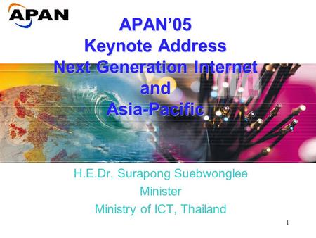 1 APAN ’ 05 Keynote Address Next Generation Internet and Asia-Pacific H.E.Dr. Surapong Suebwonglee Minister Ministry of ICT, Thailand.
