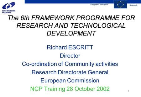 European Commission Research 1 The 6th FRAMEWORK PROGRAMME FOR RESEARCH AND TECHNOLOGICAL DEVELOPMENT Richard ESCRITT Director Co-ordination of Community.