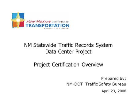 NM Statewide Traffic Records System Data Center Project Project Certification Overview Prepared by: NM-DOT Traffic Safety Bureau April 23, 2008.