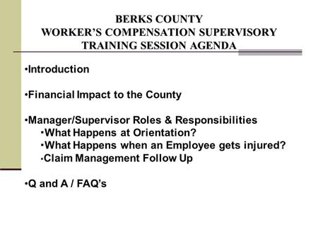 BERKS COUNTY WORKER’S COMPENSATION SUPERVISORY TRAINING SESSION AGENDA Introduction Financial Impact to the County Manager/Supervisor Roles & Responsibilities.