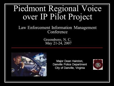 Piedmont Regional Voice over IP Pilot Project Law Enforcement Information Management Conference Greensboro, N. C. May 21-24, 2007 Major Dean Hairston,
