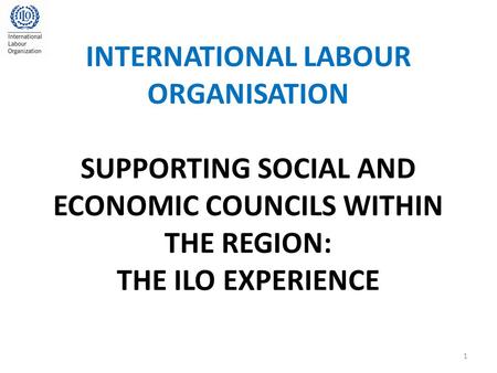 INTERNATIONAL LABOUR ORGANISATION SUPPORTING SOCIAL AND ECONOMIC COUNCILS WITHIN THE REGION: THE ILO EXPERIENCE 1.