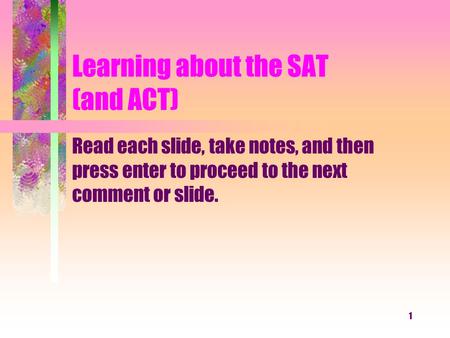 1 Learning about the SAT (and ACT) Read each slide, take notes, and then press enter to proceed to the next comment or slide.