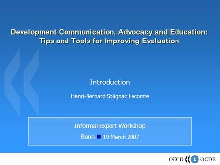 1 Development Communication, Advocacy and Education: Tips and Tools for Improving Evaluation Informal Expert Workshop Bonn 19 March 2007 Introduction Henri-Bernard.