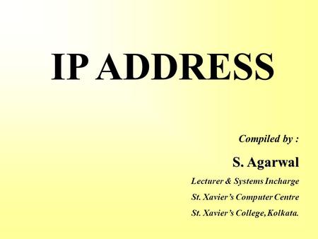 IP ADDRESS Compiled by : S. Agarwal Lecturer & Systems Incharge St. Xavier’s Computer Centre St. Xavier’s College, Kolkata.