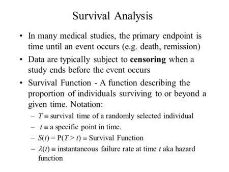 Survival Analysis In many medical studies, the primary endpoint is time until an event occurs (e.g. death, remission) Data are typically subject to censoring.