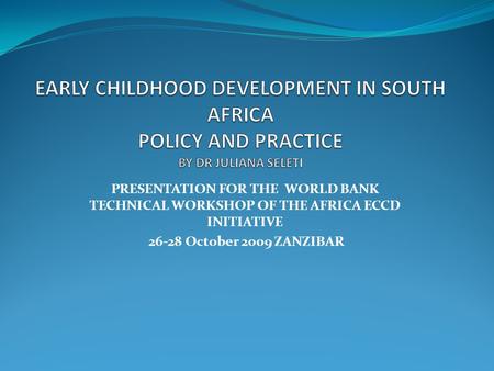 EARLY CHILDHOOD DEVELOPMENT IN SOUTH AFRICA POLICY AND PRACTICE BY DR JULIANA SELETI PRESENTATION FOR THE WORLD BANK TECHNICAL WORKSHOP OF THE AFRICA.