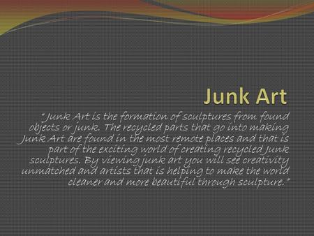 “ Junk Art is the formation of sculptures from found objects or junk. The recycled parts that go into making Junk Art are found in the most remote places.