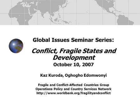 Global Issues Seminar Series : Conflict, Fragile States and Development October 10, 2007 Kaz Kuroda, Oghogho Edomwonyi Fragile and Conflict-Affected Countries.