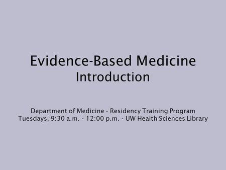 Evidence-Based Medicine Introduction Department of Medicine - Residency Training Program Tuesdays, 9:30 a.m. - 12:00 p.m. - UW Health Sciences Library.