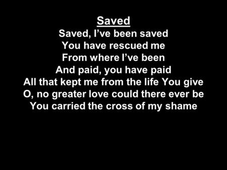Saved Saved, I’ve been saved You have rescued me From where I’ve been And paid, you have paid All that kept me from the life You give O, no greater love.