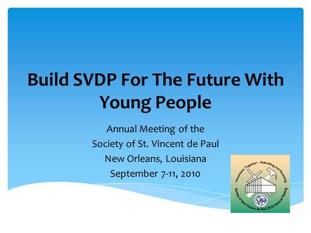 Build SVDP For The Future With Young People Annual Meeting of the Society of St. Vincent de Paul New Orleans, Louisiana September 7-11, 2010.