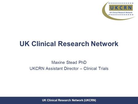 UK Clinical Research Network (UKCRN) UK Clinical Research Network Maxine Stead PhD UKCRN Assistant Director – Clinical Trials.