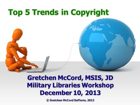 Top 5 Trends in Copyright Gretchen McCord, MSIS, JD Military Libraries Workshop December 10, 2013 © Gretchen McCord DeFlorio, 2013 Gretchen McCord, MSIS,