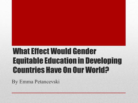 What Effect Would Gender Equitable Education in Developing Countries Have On Our World? By Emma Petancevski.