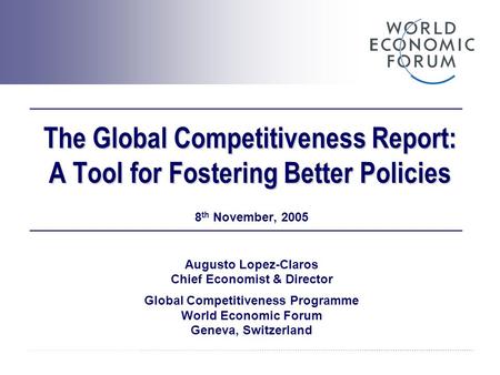 The Global Competitiveness Report: A Tool for Fostering Better Policies 8 th November, 2005 Augusto Lopez-Claros Chief Economist & Director Global Competitiveness.