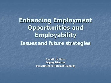 Enhancing Employment Opportunities and Employability Issues and future strategies Ayanthi de Silva Deputy Director Department of National Planning.