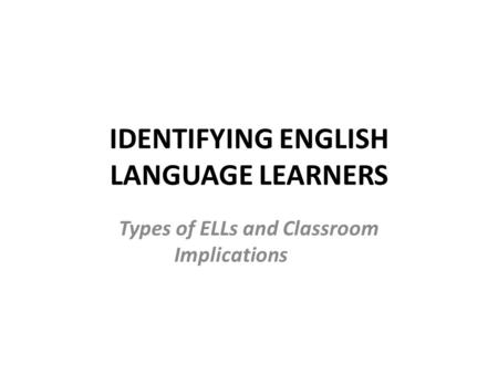 IDENTIFYING ENGLISH LANGUAGE LEARNERS Types of ELLs and Classroom Implications.