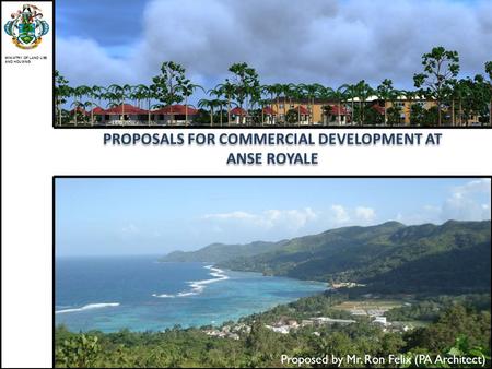 PROPOSALS FOR COMMERCIAL DEVELOPMENT AT ANSE ROYALE MINISTRY OF LAND USE AND HOUSING Proposed by Mr. Ron Felix (PA Architect)