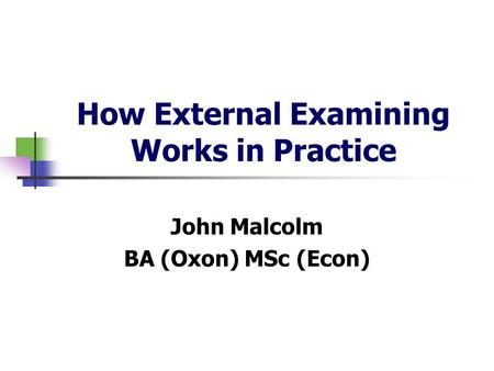 How External Examining Works in Practice John Malcolm BA (Oxon) MSc (Econ)