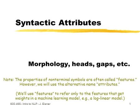 600.465 - Intro to NLP - J. Eisner1 Syntactic Attributes Morphology, heads, gaps, etc. Note: The properties of nonterminal symbols are often called “features.”