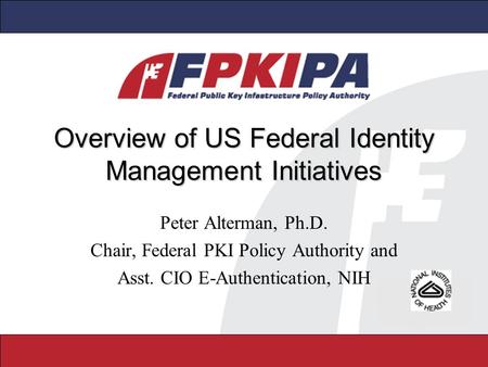 Overview of US Federal Identity Management Initiatives Peter Alterman, Ph.D. Chair, Federal PKI Policy Authority and Asst. CIO E-Authentication, NIH.