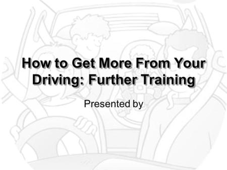 How to Get More From Your Driving: Further Training Presented by.