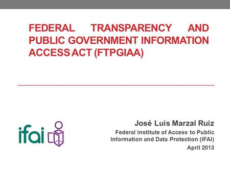FEDERAL TRANSPARENCY AND PUBLIC GOVERNMENT INFORMATION ACCESS ACT (FTPGIAA) José Luis Marzal Ruiz Federal Institute of Access to Public Information and.