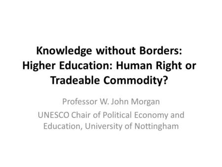 Knowledge without Borders: Higher Education: Human Right or Tradeable Commodity? Professor W. John Morgan UNESCO Chair of Political Economy and Education,