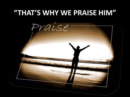 “THAT’S WHY WE PRAISE HIM”. Verse 1: “THAT’S WHY WE PRAISE HIM” He came to live, Live a perfect life, He came to be, The living word our light. He came.