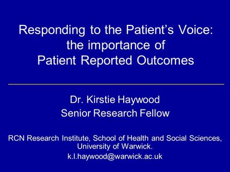 Responding to the Patient’s Voice: the importance of Patient Reported Outcomes Dr. Kirstie Haywood Senior Research Fellow RCN Research Institute, School.
