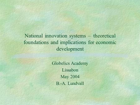 National innovation systems – theoretical foundations and implications for economic development Globelics Academy Lissabon May 2004 B.-A. Lundvall.