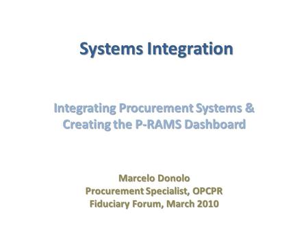 Systems Integration Integrating Procurement Systems & Creating the P-RAMS Dashboard Marcelo Donolo Procurement Specialist, OPCPR Fiduciary Forum, March.
